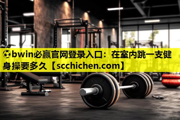 ⚽bwin必赢官网登录入口：在室内跳一支健身操要多久