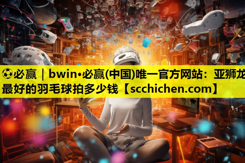 ⚽必赢｜bwin·必赢(中国)唯一官方网站：亚狮龙最好的羽毛球拍多少钱