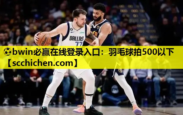 ⚽bwin必赢在线登录入口：羽毛球拍500以下
