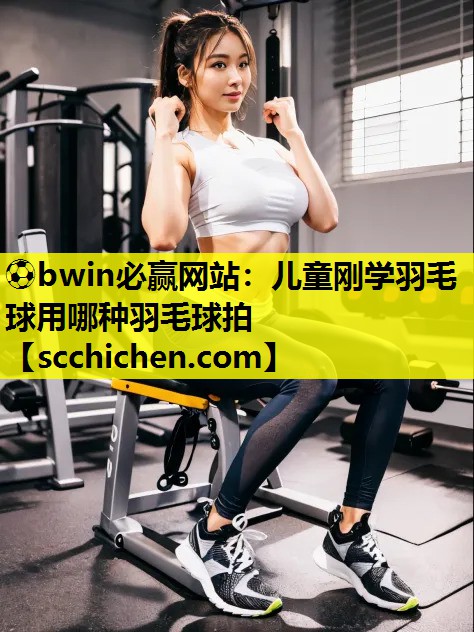 ⚽bwin必赢网站：儿童刚学羽毛球用哪种羽毛球拍