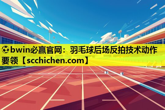 ⚽bwin必赢官网：羽毛球后场反拍技术动作要领