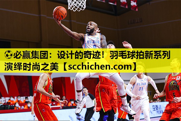⚽必赢集团：设计的奇迹！羽毛球拍新系列演绎时尚之美