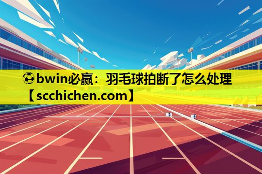 ⚽bwin必赢：羽毛球拍断了怎么处理