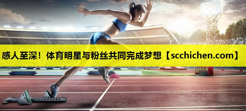 感人至深！体育明星与粉丝共同完成梦想